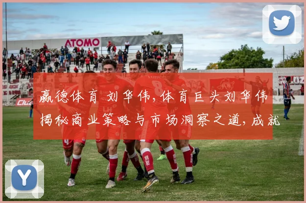 赢德体育 刘华伟,体育巨头刘华伟揭秘商业策略与市场洞察之道,成就辉煌