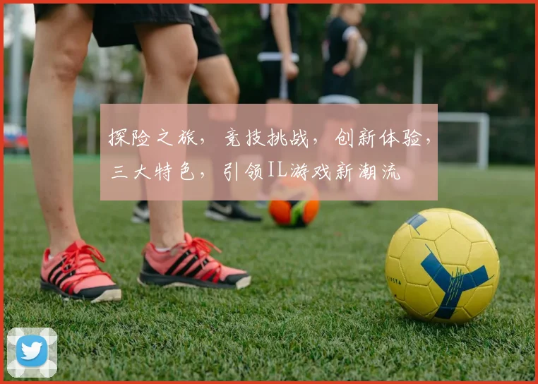 探险之旅，竞技挑战，创新体验，三大特色，引领IL游戏新潮流