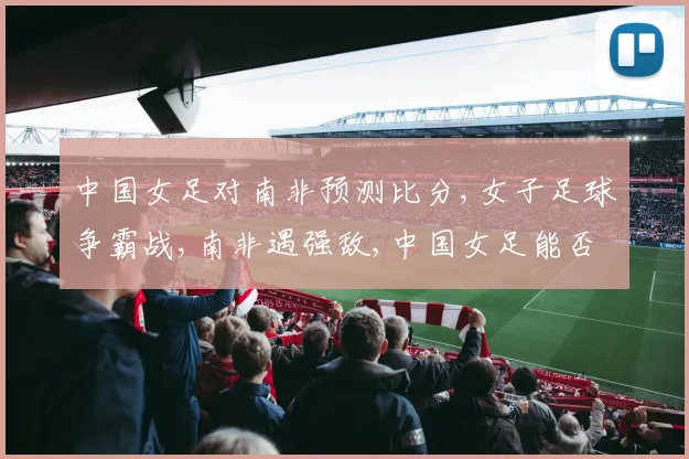 中国女足对南非预测比分,女子足球争霸战,南非遇强敌,中国女足能否一扫阴霾