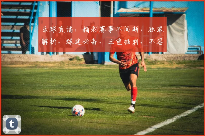 乐球直播，精彩赛事不间断，独家解析，球迷必备，三重福利，不容错过